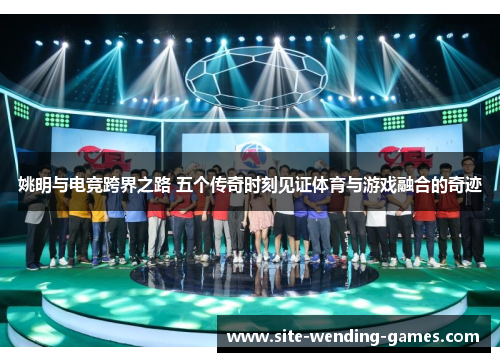 姚明与电竞跨界之路 五个传奇时刻见证体育与游戏融合的奇迹