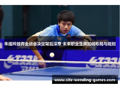 朱雨玲放弃全运会决定背后深意 未来职业生涯如何布局与规划