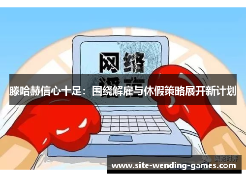 滕哈赫信心十足：围绕解雇与休假策略展开新计划