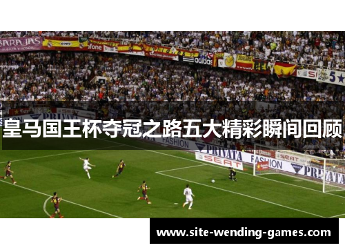 皇马国王杯夺冠之路五大精彩瞬间回顾