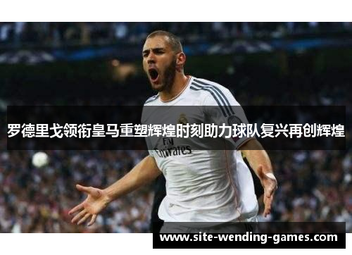 罗德里戈领衔皇马重塑辉煌时刻助力球队复兴再创辉煌