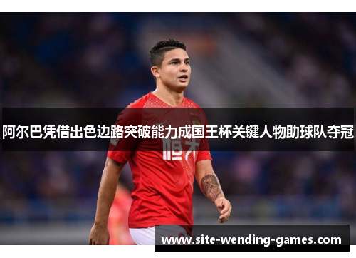 阿尔巴凭借出色边路突破能力成国王杯关键人物助球队夺冠