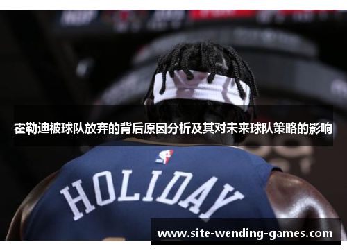 霍勒迪被球队放弃的背后原因分析及其对未来球队策略的影响