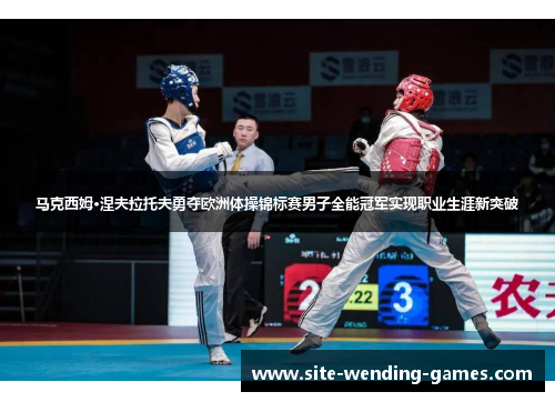 马克西姆·涅夫拉托夫勇夺欧洲体操锦标赛男子全能冠军实现职业生涯新突破