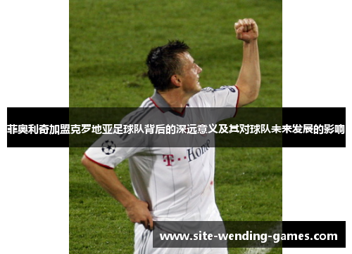 菲奥利奇加盟克罗地亚足球队背后的深远意义及其对球队未来发展的影响