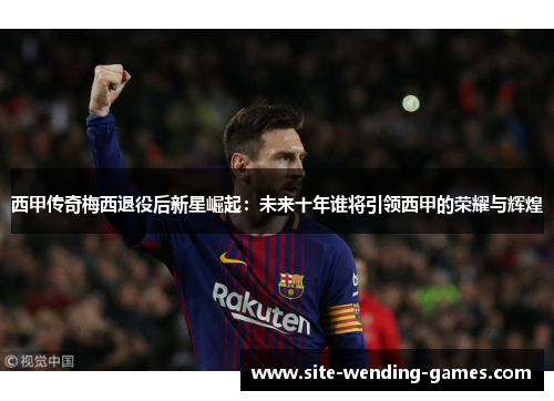 西甲传奇梅西退役后新星崛起：未来十年谁将引领西甲的荣耀与辉煌