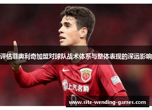 评估菲奥利奇加盟对球队战术体系与整体表现的深远影响