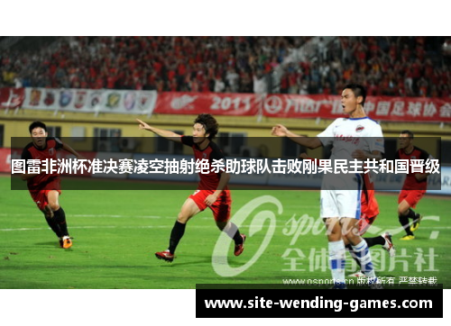 图雷非洲杯准决赛凌空抽射绝杀助球队击败刚果民主共和国晋级